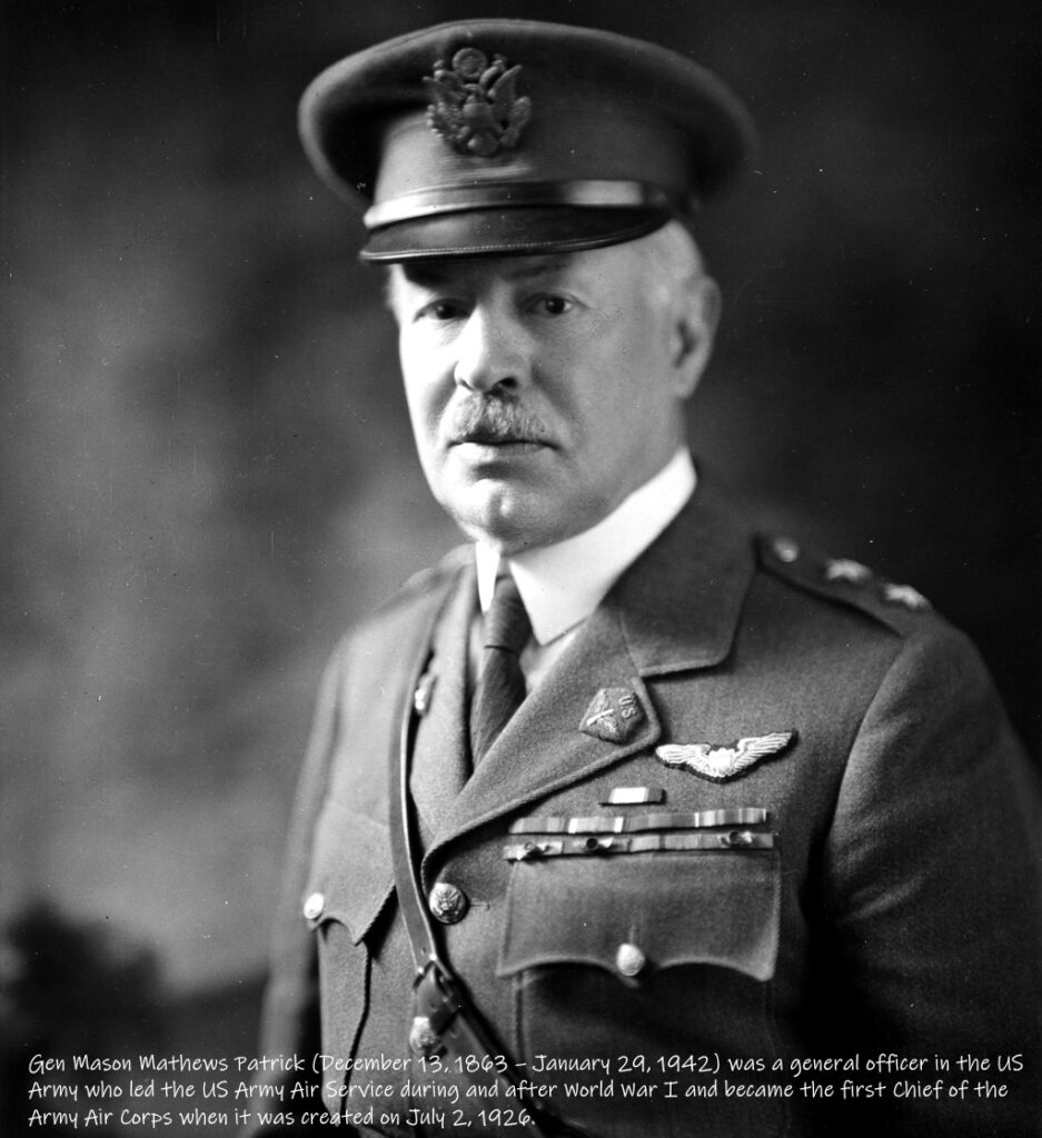 Gen Mason Mathews Patrick (Dec 13, 1863 – Jan 29, 1942) was a general officer in the US Army who led the US Army Air Service during and after World War I and became the first Chief of the Army Air Corps when it was created on July 2, 1926